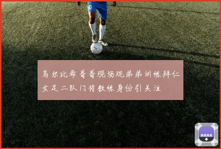 乌尔比希哥哥现场观弟弟训练拜仁女足二队门将教练身份引关注