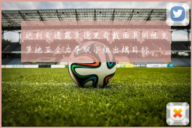 达利奇透露莫德里奇戴面具训练克罗地亚全力争取小组出线目标