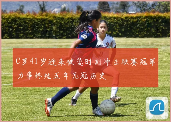 C罗41岁迎来破荒时刻冲击联赛冠军力争终结五年无冠历史