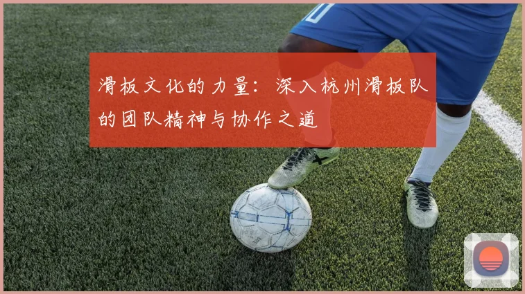 滑板文化的力量：深入杭州滑板队的团队精神与协作之道