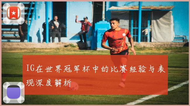 IG在世界冠军杯中的比赛经验与表现深度解析