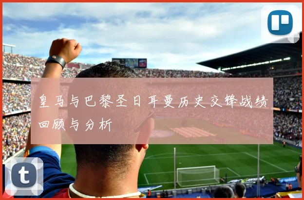 皇马与巴黎圣日耳曼历史交锋战绩回顾与分析