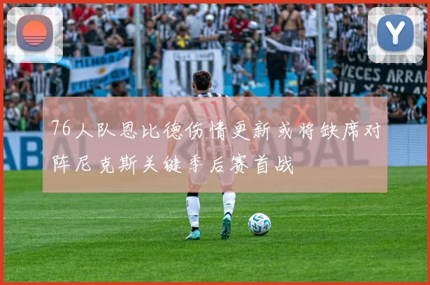 76人队恩比德伤情更新或将缺席对阵尼克斯关键季后赛首战