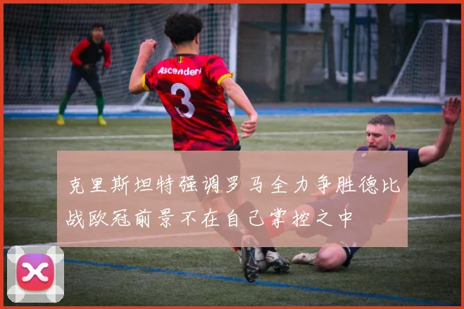 克里斯坦特强调罗马全力争胜德比战欧冠前景不在自己掌控之中