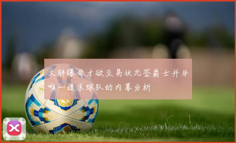 文胖曝奇才欲交易状元签爵士并非唯一追求球队的内幕分析